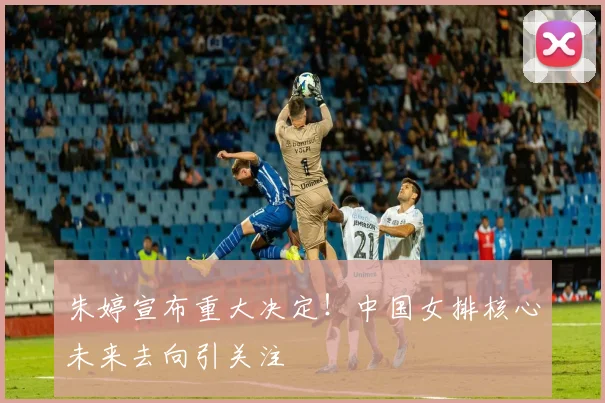 朱婷宣布重大决定！中国女排核心未来去向引关注