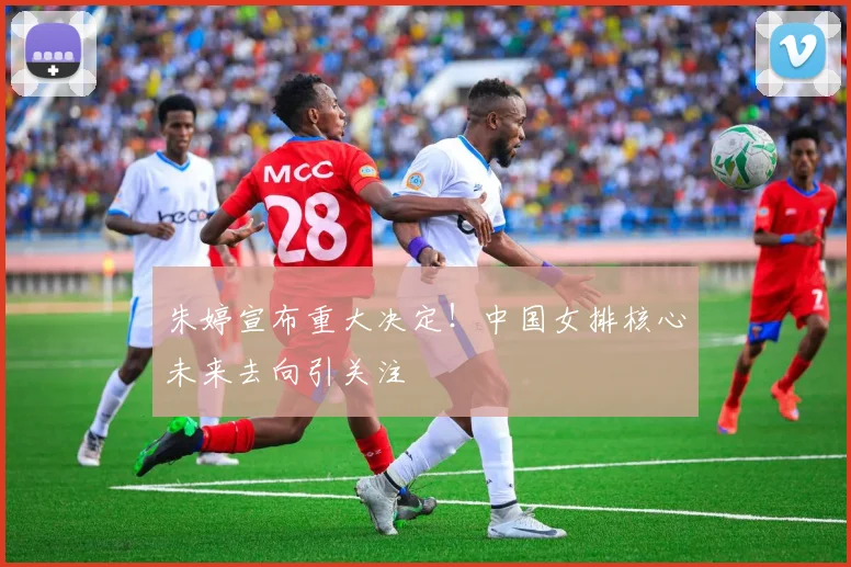 朱婷宣布重大决定！中国女排核心未来去向引关注