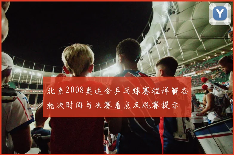 北京2008奥运会乒乓球赛程详解各轮次时间与决赛看点及观赛提示