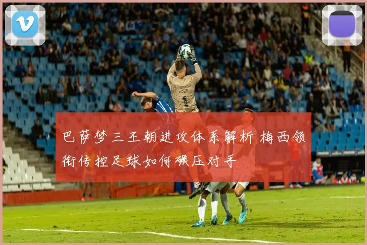 巴萨梦三王朝进攻体系解析 梅西领衔传控足球如何碾压对手