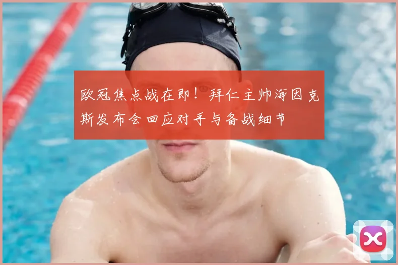 欧冠焦点战在即！拜仁主帅海因克斯发布会回应对手与备战细节