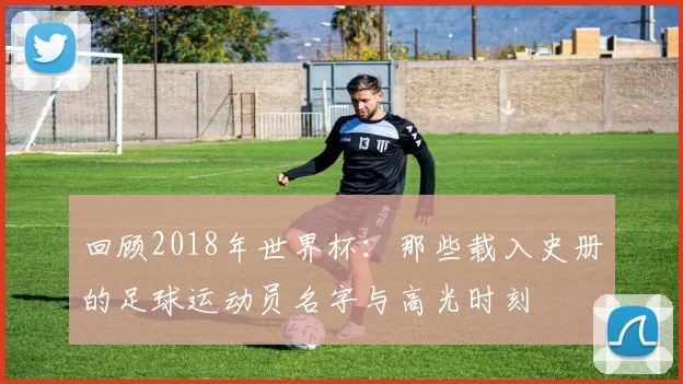 回顾2018年世界杯：那些载入史册的足球运动员名字与高光时刻