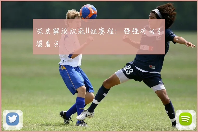 深度解读欧冠H组赛程：强强对话引爆看点