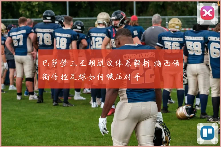 巴萨梦三王朝进攻体系解析 梅西领衔传控足球如何碾压对手