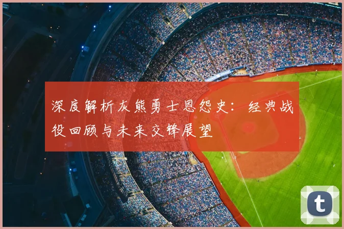 深度解析灰熊勇士恩怨史：经典战役回顾与未来交锋展望
