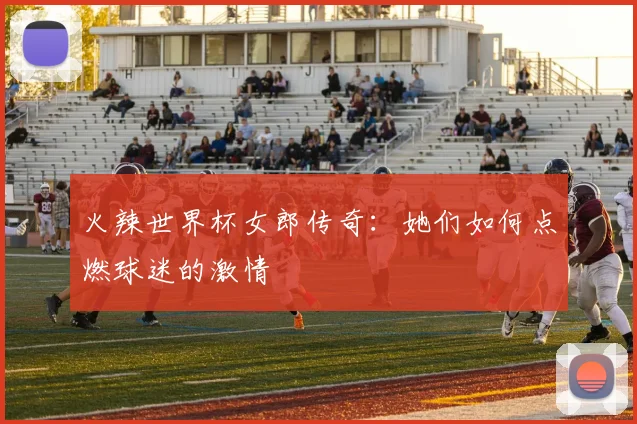 火辣世界杯女郎传奇：她们如何点燃球迷的激情