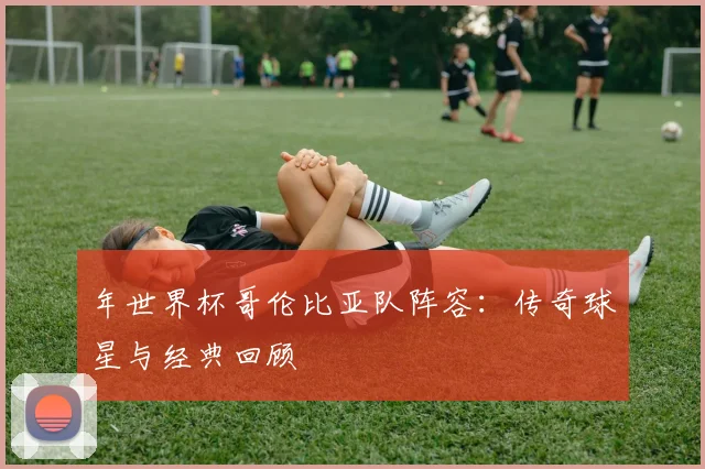 年世界杯哥伦比亚队阵容：传奇球星与经典回顾