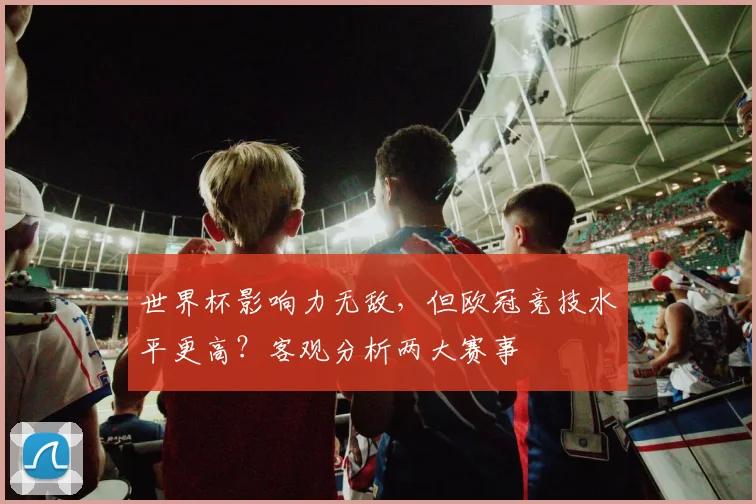 世界杯影响力无敌,但欧冠竞技水平更高?客观分析两大赛事