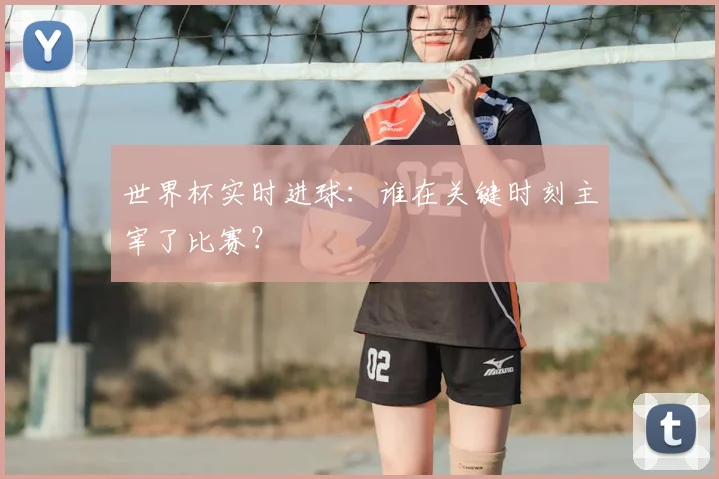 世界杯实时进球：谁在关键时刻主宰了比赛？