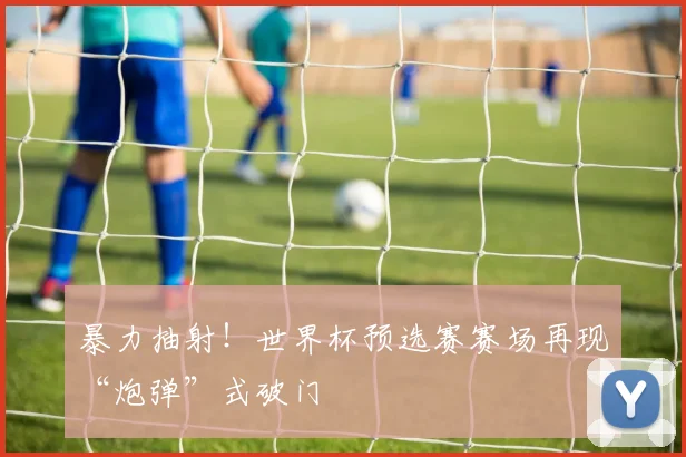 暴力抽射！世界杯预选赛赛场再现“炮弹”式破门