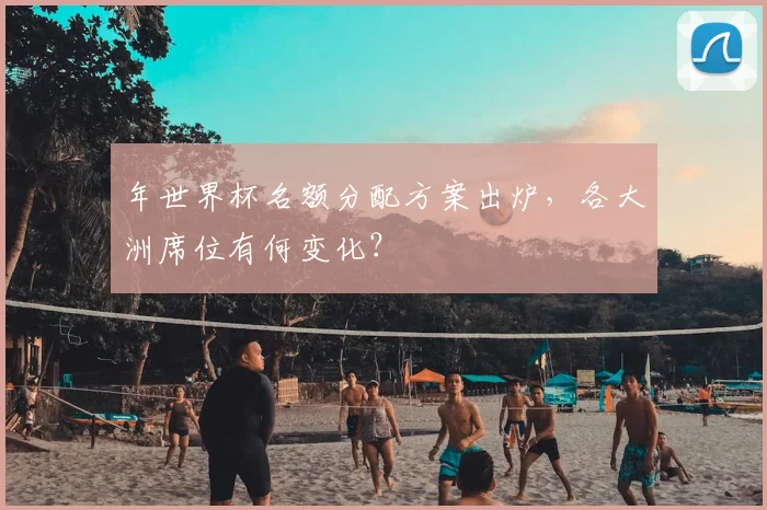 年世界杯名额分配方案出炉，各大洲席位有何变化？