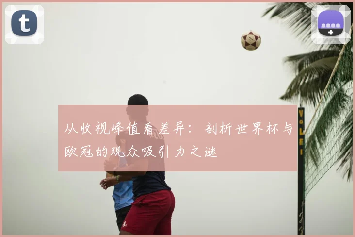 从收视峰值看差异：剖析世界杯与欧冠的观众吸引力之谜