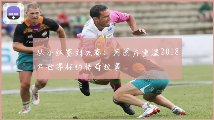 从小组赛到决赛：用图片重温2018年世界杯的传奇故事